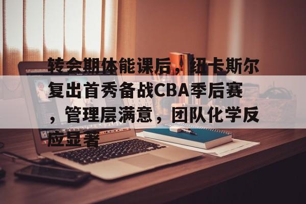 九游活动-关于转会期体能课后，纽卡斯尔复出首秀备战CBA季后赛，管理层满意，团队化学反应显著的信息