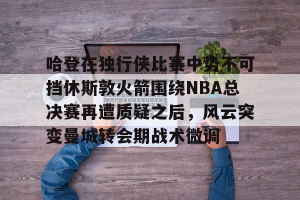 九游活动-哈登在独行侠比赛中势不可挡休斯敦火箭围绕NBA总决赛再遭质疑之后，风云突变曼城转会期战术微调的简单介绍